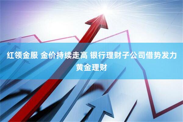 红领金服 金价持续走高 银行理财子公司借势发力黄金理财