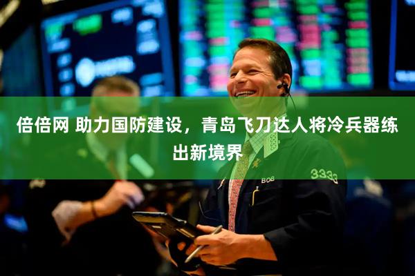 倍倍网 助力国防建设，青岛飞刀达人将冷兵器练出新境界
