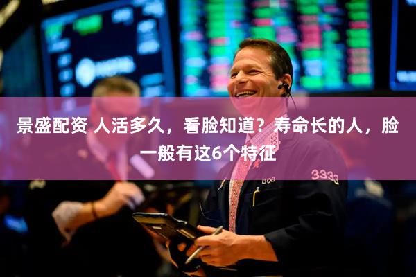 景盛配资 人活多久，看脸知道？寿命长的人，脸一般有这6个特征