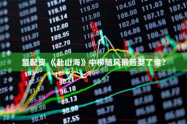 盟配资 《赴山海》中柳随风最后娶了谁？