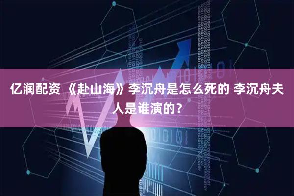 亿润配资 《赴山海》李沉舟是怎么死的 李沉舟夫人是谁演的？