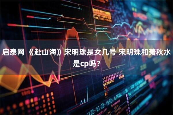 启泰网 《赴山海》宋明珠是女几号 宋明珠和萧秋水是cp吗？