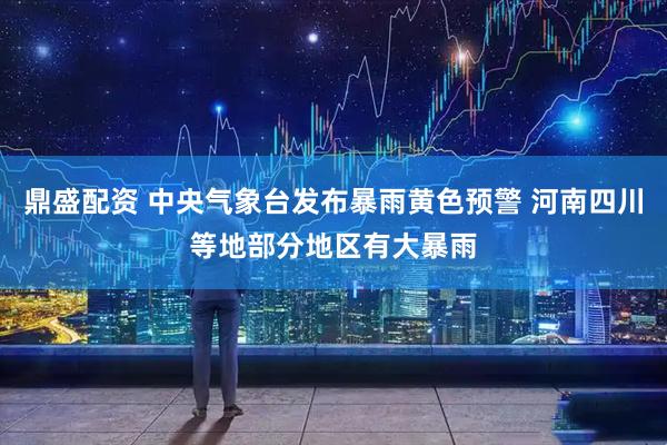 鼎盛配资 中央气象台发布暴雨黄色预警 河南四川等地部分地区有大暴雨