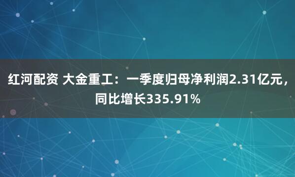红河配资 大金重工：一季度归母净利润2.31亿元，同比增长335.91%