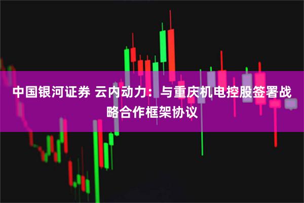 中国银河证券 云内动力：与重庆机电控股签署战略合作框架协议