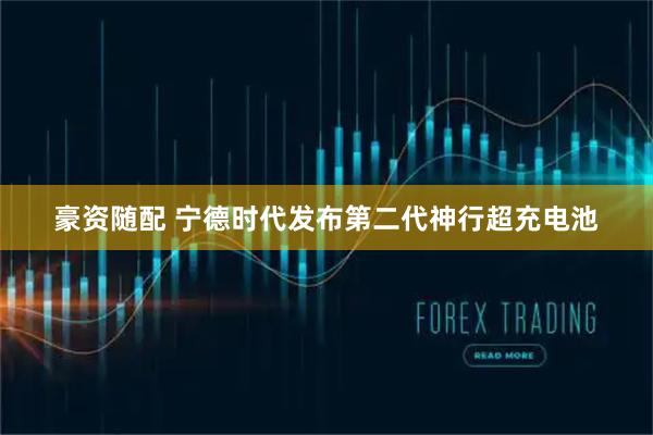 豪资随配 宁德时代发布第二代神行超充电池