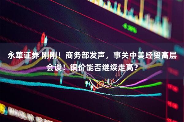 永華证券 刚刚！商务部发声，事关中美经贸高层会谈！铜价能否继续走高？