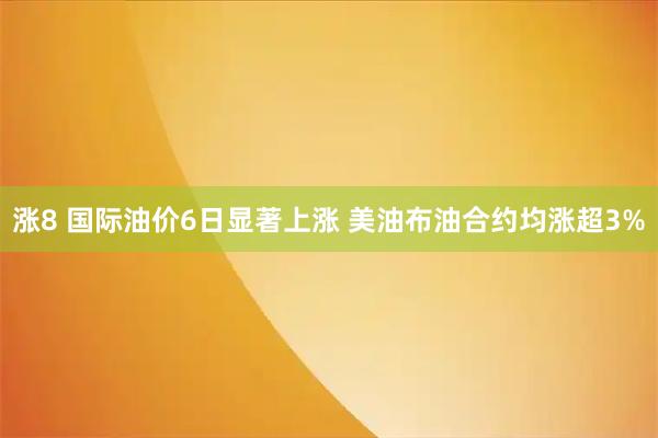 涨8 国际油价6日显著上涨 美油布油合约均涨超3%