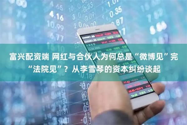 富兴配资端 网红与合伙人为何总是“微博见”完“法院见”？从李雪琴的资本纠纷谈起