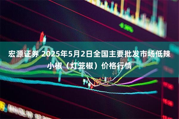 宏源证券 2025年5月2日全国主要批发市场低辣小椒（灯笼椒）价格行情