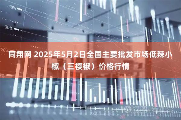 同翔网 2025年5月2日全国主要批发市场低辣小椒（三樱椒）价格行情
