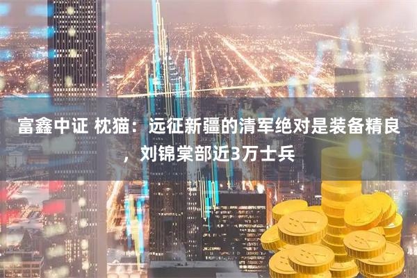 富鑫中证 枕猫：远征新疆的清军绝对是装备精良，刘锦棠部近3万士兵