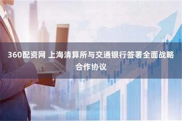 360配资网 上海清算所与交通银行签署全面战略合作协议