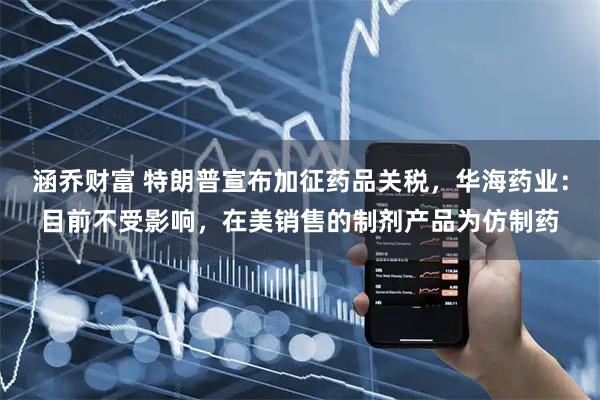 涵乔财富 特朗普宣布加征药品关税，华海药业：目前不受影响，在美销售的制剂产品为仿制药