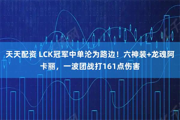 天天配资 LCK冠军中单沦为路边！六神装+龙魂阿卡丽，一波团战打161点伤害
