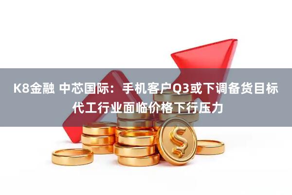 K8金融 中芯国际：手机客户Q3或下调备货目标 代工行业面临价格下行压力