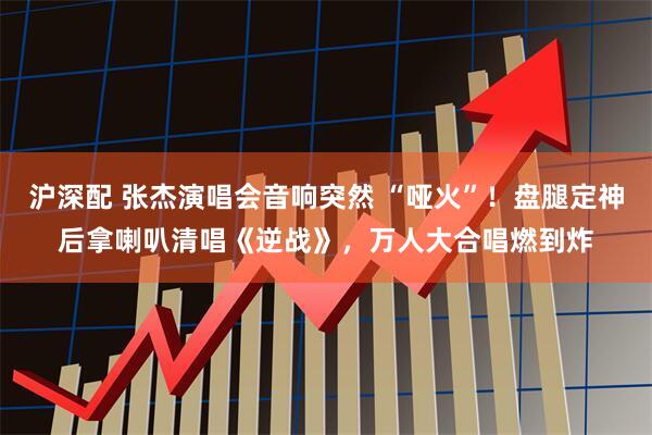 沪深配 张杰演唱会音响突然 “哑火”!盘腿定神后拿喇叭清唱《逆战》,万人大合唱燃到炸