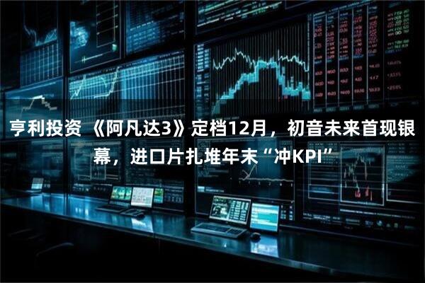亨利投资 《阿凡达3》定档12月,初音未来首现银幕,进口片扎堆年末“冲KPI”