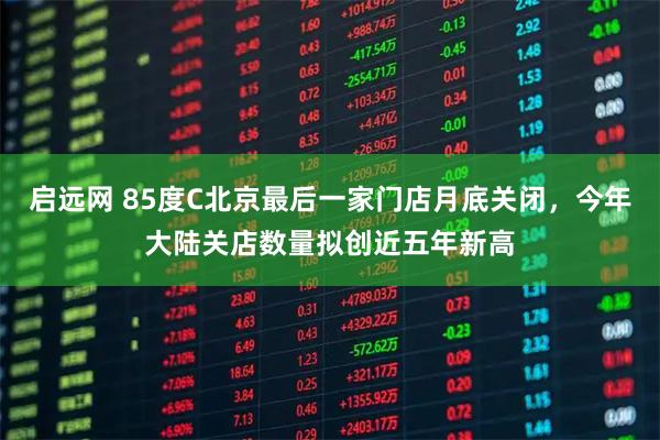 启远网 85度C北京最后一家门店月底关闭，今年大陆关店数量拟创近五年新高