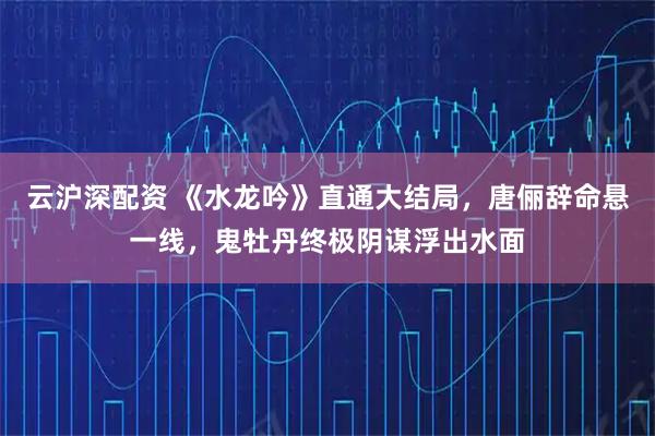 云沪深配资 《水龙吟》直通大结局，唐俪辞命悬一线，鬼牡丹终极阴谋浮出水面