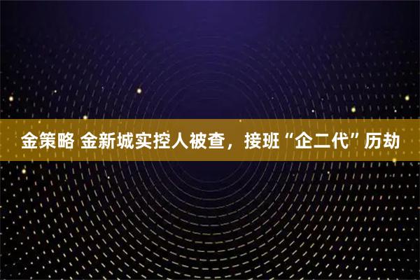 金策略 金新城实控人被查，接班“企二代”历劫