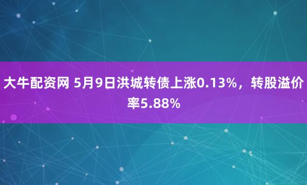 大牛配资网 5月9日洪城转债上涨0.13%，转股溢价率5.88%