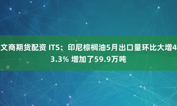 文商期货配资 ITS：印尼棕榈油5月出口量环比大增43.3% 增加了59.9万吨