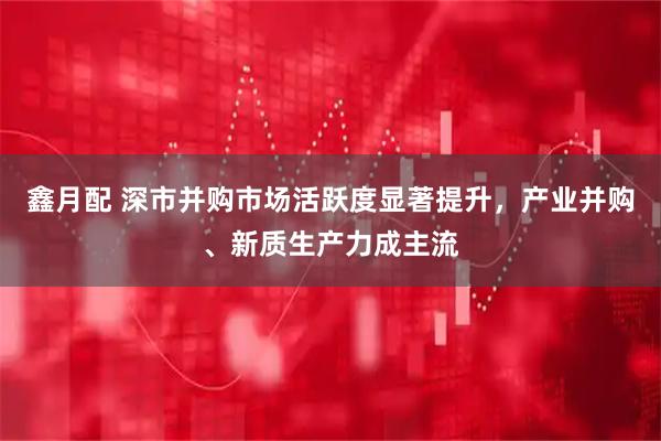 鑫月配 深市并购市场活跃度显著提升，产业并购、新质生产力成主流