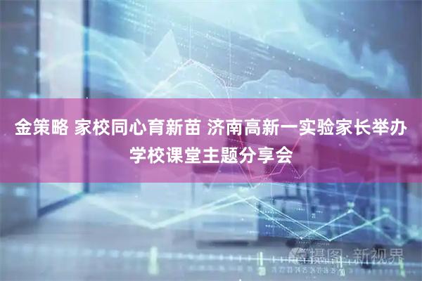 金策略 家校同心育新苗 济南高新一实验家长举办学校课堂主题分享会