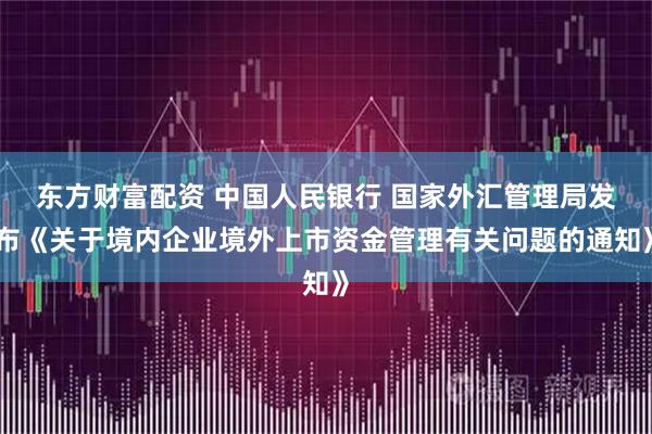 东方财富配资 中国人民银行 国家外汇管理局发布《关于境内企业境外上市资金管理有关问题的通知》