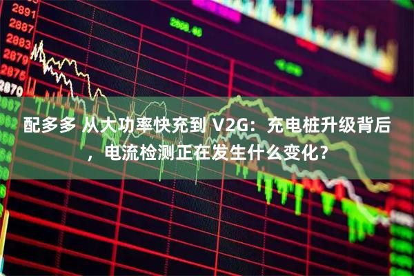 配多多 从大功率快充到 V2G：充电桩升级背后，电流检测正在发生什么变化？