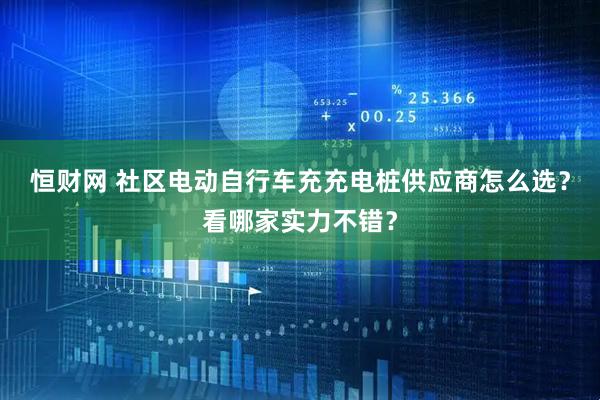 恒财网 社区电动自行车充充电桩供应商怎么选？看哪家实力不错？