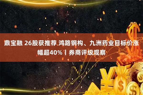 鼎宝融 26股获推荐 鸿路钢构、九洲药业目标价涨幅超40%丨券商评级观察