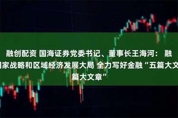 融创配资 国海证券党委书记、董事长王海河： 融入国家战略和区域经济发展大局 全力写好金融“五篇大文章”
