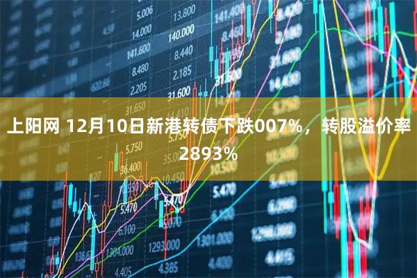 上阳网 12月10日新港转债下跌007%，转股溢价率2893%