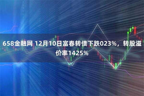 658金融网 12月10日富春转债下跌023%，转股溢价率1425%