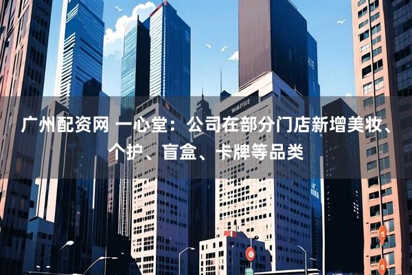 广州配资网 一心堂：公司在部分门店新增美妆、个护、盲盒、卡牌等品类