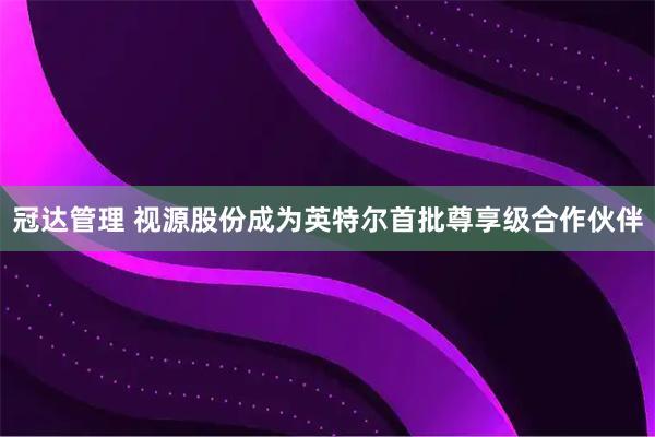 冠达管理 视源股份成为英特尔首批尊享级合作伙伴
