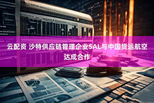 云配资 沙特供应链管理企业SAL与中国货运航空达成合作