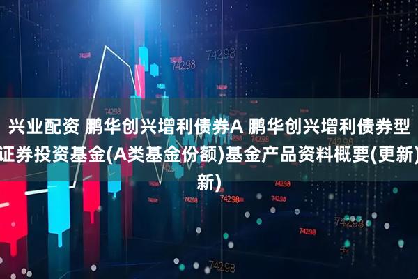 兴业配资 鹏华创兴增利债券A 鹏华创兴增利债券型证券投资基金(A类基金份额)基金产品资料概要(更新)
