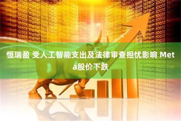 恒瑞盈 受人工智能支出及法律审查担忧影响 Meta股价下跌