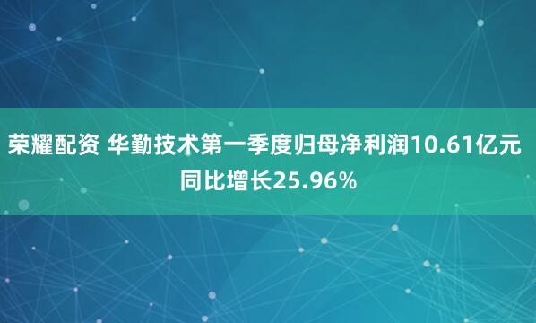荣耀配资 华勤技术第一季度归母净利润10.61亿元 同比增长25.96%