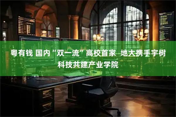 粤有钱 国内“双一流”高校首家  地大携手宇树科技共建产业学院