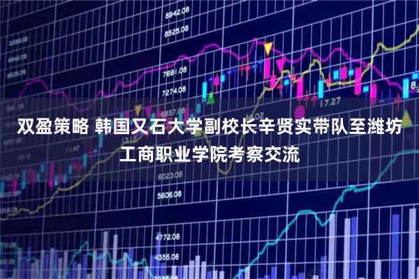 双盈策略 韩国又石大学副校长辛贤实带队至潍坊工商职业学院考察交流