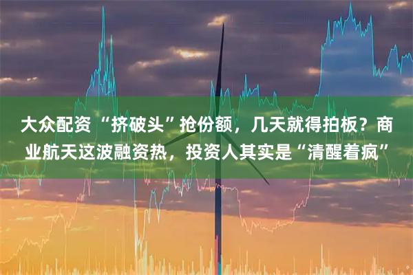 大众配资 “挤破头”抢份额，几天就得拍板？商业航天这波融资热，投资人其实是“清醒着疯”